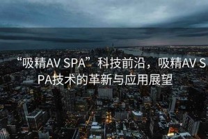 “吸精AV SPA”科技前沿，吸精AV SPA技術(shù)的革新與應用展望