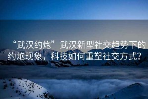 “武漢約炮”武漢新型社交趨勢下的約炮現象，科技如何重塑社交方式？
