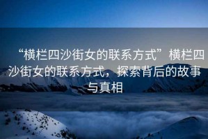 “橫欄四沙街女的聯(lián)系方式”橫欄四沙街女的聯(lián)系方式，探索背后的故事與真相