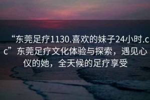 “東莞足療1130.喜歡的妹子24小時(shí).cc”東莞足療文化體驗與探索，遇見(jiàn)心儀的她，全天候的足療享受