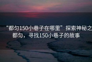 “都勻150小巷子在哪里”探索神秘之都勻，尋找150小巷子的故事