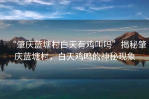 “肇慶藍塘村白天有雞叫嗎”揭秘肇慶藍塘村，白天雞鳴的神秘現象