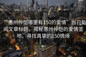 “惠州仲愷哪里有150的愛(ài)情”當日新聞文章標題，揭秘惠州仲愷的愛(ài)情圣地，尋找真摯的150情緣