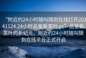 “附近約24小時(shí)隨叫隨到在線(xiàn)打開(kāi)20241124.24小時(shí)品鑒新茶葉.cc”品鑒新茶葉的新紀元，附近約24小時(shí)隨叫隨到在線(xiàn)平臺正式開(kāi)啟