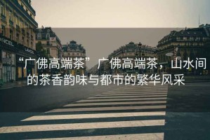 “廣佛高端茶”廣佛高端茶，山水間的茶香韻味與都市的繁華風(fēng)采
