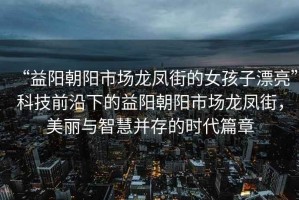 “益陽(yáng)朝陽(yáng)市場(chǎng)龍鳳街的女孩子漂亮”科技前沿下的益陽(yáng)朝陽(yáng)市場(chǎng)龍鳳街，美麗與智慧并存的時(shí)代篇章