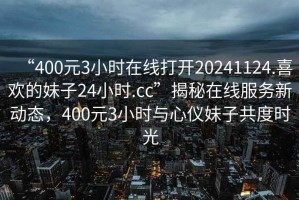 “400元3小時(shí)在線(xiàn)打開(kāi)20241124.喜歡的妹子24小時(shí).cc”揭秘在線(xiàn)服務(wù)新動(dòng)態(tài)，400元3小時(shí)與心儀妹子共度時(shí)光