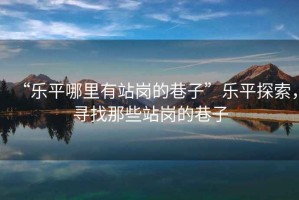 “樂(lè )平哪里有站崗的巷子”樂(lè )平探索，尋找那些站崗的巷子