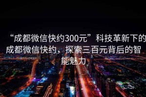 “成都微信快約300元”科技革新下的成都微信快約，探索三百元背后的智能魅力