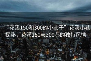 “花溪150和300的小巷子”花溪小巷探秘，花溪150與300巷的獨特風(fēng)情