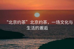 “北京約茶”北京約茶，一場(chǎng)文化與生活的邂逅