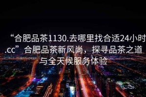 “合肥品茶1130.去哪里找合適24小時(shí).cc”合肥品茶新風(fēng)尚，探尋品茶之道與全天候服務(wù)體驗