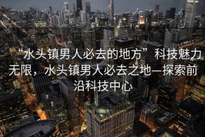 “水頭鎮男人必去的地方”科技魅力無(wú)限，水頭鎮男人必去之地—探索前沿科技中心