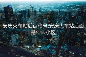 安慶火車(chē)站后街暗號:安慶火車(chē)站后面是什么小區