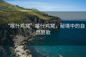 “喀什雞窩”喀什雞窩，秘境中的自然贊歌