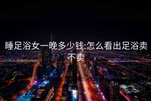 睡足浴女一晚多少錢(qián):怎么看出足浴賣(mài)不賣(mài)