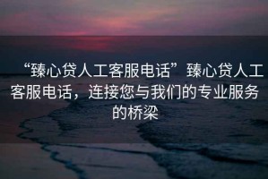 “臻心貸人工客服電話(huà)”臻心貸人工客服電話(huà)，連接您與我們的專(zhuān)業(yè)服務(wù)的橋梁