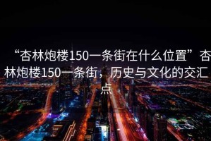 “杏林炮樓150一條街在什么位置”杏林炮樓150一條街，歷史與文化的交匯點(diǎn)
