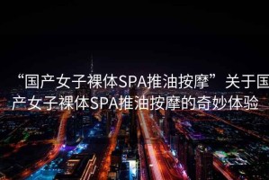 “國產(chǎn)女子裸體SPA推油按摩”關(guān)于國產(chǎn)女子裸體SPA推油按摩的奇妙體驗