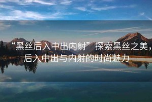 “黑絲后入中出內射”探索黑絲之美，后入中出與內射的時(shí)尚魅力