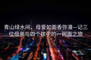 青山綠水間，母愛(ài)如面香彌漫—記三位母親與四個(gè)孩子的一碗面之旅