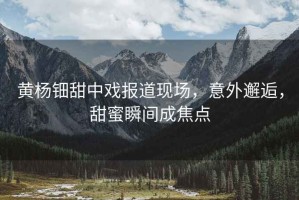 黃楊鈿甜中戲報道現場(chǎng)，意外邂逅，甜蜜瞬間成焦點(diǎn)