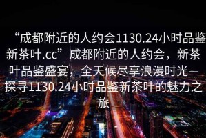 “成都附近的人約會(huì )1130.24小時(shí)品鑒新茶葉.cc”成都附近的人約會(huì )，新茶葉品鑒盛宴，全天候盡享浪漫時(shí)光—探尋1130.24小時(shí)品鑒新茶葉的魅力之旅