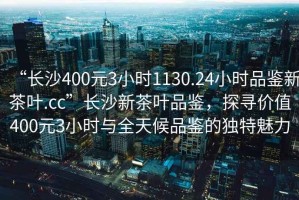 “長(cháng)沙400元3小時(shí)1130.24小時(shí)品鑒新茶葉.cc”長(cháng)沙新茶葉品鑒，探尋價(jià)值400元3小時(shí)與全天候品鑒的獨特魅力
