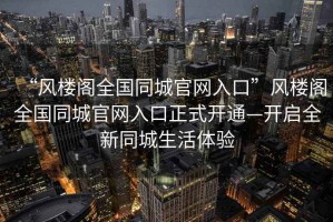 “風(fēng)樓閣全國同城官網(wǎng)入口”風(fēng)樓閣全國同城官網(wǎng)入口正式開(kāi)通—開(kāi)啟全新同城生活體驗