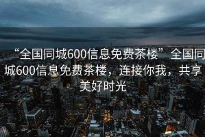 “全國同城600信息免費茶樓”全國同城600信息免費茶樓，連接你我，共享美好時(shí)光