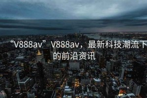 “V888av”V888av，最新科技潮流下的前沿資訊