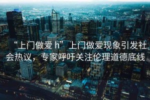 “上門(mén)做愛(ài) h”上門(mén)做愛(ài)現象引發(fā)社會(huì )熱議，專(zhuān)家呼吁關(guān)注倫理道德底線(xiàn)