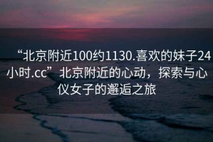 “北京附近100約1130.喜歡的妹子24小時(shí).cc”北京附近的心動(dòng)，探索與心儀女子的邂逅之旅