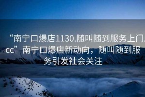 “南寧口爆店1130.隨叫隨到服務(wù)上門(mén).cc”南寧口爆店新動(dòng)向，隨叫隨到服務(wù)引發(fā)社會(huì )關(guān)注