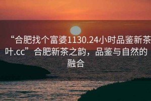 “合肥找個(gè)富婆1130.24小時(shí)品鑒新茶葉.cc”合肥新茶之韻，品鑒與自然的融合