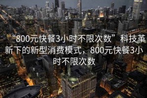 “800元快餐3小時(shí)不限次數”科技革新下的新型消費模式，800元快餐3小時(shí)不限次數