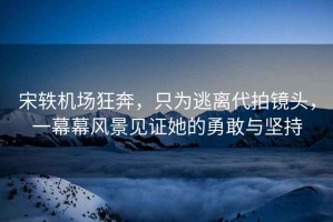 宋軼機場(chǎng)狂奔，只為逃離代拍鏡頭，一幕幕風(fēng)景見(jiàn)證她的勇敢與堅持