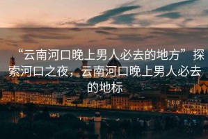 “云南河口晚上男人必去的地方”探索河口之夜，云南河口晚上男人必去的地標