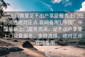 “上門(mén)做愛(ài)足不出戶(hù)享受服務(wù)上門(mén)任你挑選絕對正點(diǎn).官網(wǎng)備用1.中國”中國最新上門(mén)服務(wù)資訊，足不出戶(hù)享受上門(mén)做愛(ài)服務(wù)，多樣選擇，絕對正點(diǎn)—官網(wǎng)備用