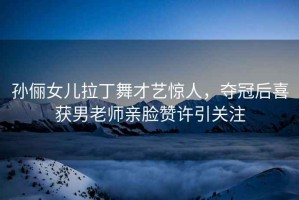 孫儷女兒拉丁舞才藝驚人，奪冠后喜獲男老師親臉贊許引關(guān)注