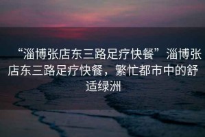 “淄博張店?yáng)|三路足療快餐”淄博張店?yáng)|三路足療快餐，繁忙都市中的舒適綠洲