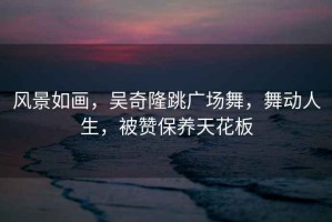 風(fēng)景如畫(huà)，吳奇隆跳廣場(chǎng)舞，舞動(dòng)人生，被贊保養天花板