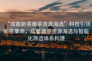 “成都新茶嫩茶資源海選”科技引領(lǐng)新茶革命，成都嫩茶資源海選與智能化篩選體系構建