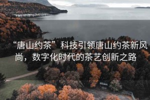 “唐山約茶”科技引領(lǐng)唐山約茶新風(fēng)尚，數字化時(shí)代的茶藝創(chuàng  )新之路