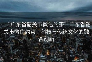 “廣東省韶關(guān)市微信約茶”廣東省韶關(guān)市微信約茶，科技與傳統文化的融合創(chuàng  )新