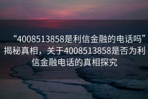 “4008513858是利信金融的電話(huà)嗎”揭秘真相，關(guān)于4008513858是否為利信金融電話(huà)的真相探究