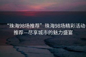 “珠海98場(chǎng)推薦”珠海98場(chǎng)精彩活動(dòng)推薦—盡享城市的魅力盛宴