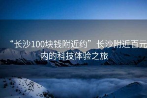 “長(cháng)沙100塊錢(qián)附近約”長(cháng)沙附近百元內的科技體驗之旅