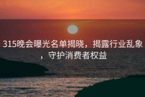 315晚會(huì )曝光名單揭曉，揭露行業(yè)亂象，守護消費者權益