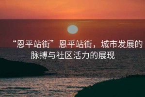 “恩平站街”恩平站街，城市發(fā)展的脈搏與社區活力的展現